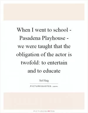When I went to school - Pasadena Playhouse - we were taught that the obligation of the actor is twofold: to entertain and to educate Picture Quote #1