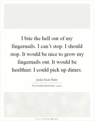 I bite the hell out of my fingernails. I can’t stop. I should stop. It would be nice to grow my fingernails out. It would be healthier. I could pick up dimes Picture Quote #1