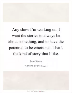 Any show I’m working on, I want the stories to always be about something, and to have the potential to be emotional. That’s the kind of story that I like Picture Quote #1