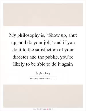 My philosophy is, ‘Show up, shut up, and do your job,’ and if you do it to the satisfaction of your director and the public, you’re likely to be able to do it again Picture Quote #1
