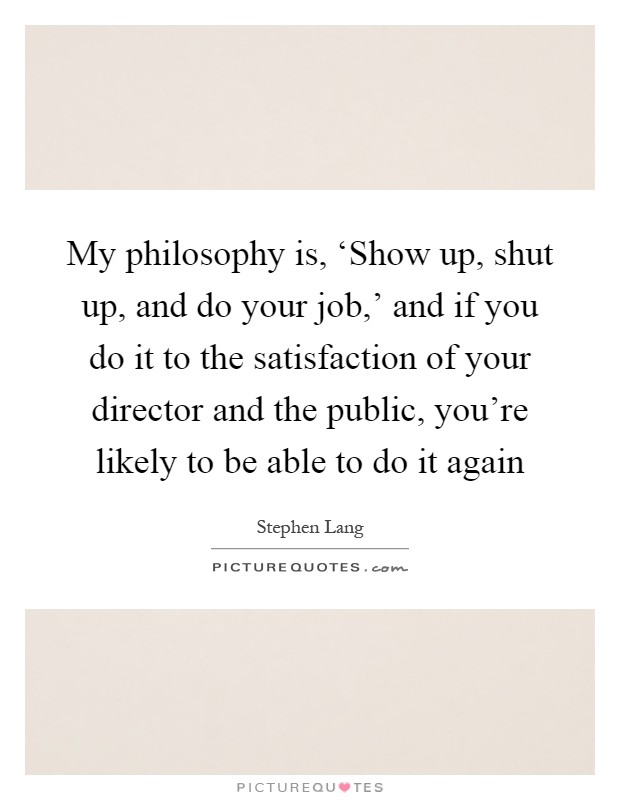 My philosophy is, ‘Show up, shut up, and do your job,' and if you do it to the satisfaction of your director and the public, you're likely to be able to do it again Picture Quote #1