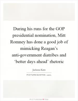 During his runs for the GOP presidential nomination, Mitt Romney has done a good job of mimicking Reagan’s anti-government diatribes and ‘better days ahead’ rhetoric Picture Quote #1