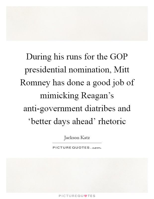 During his runs for the GOP presidential nomination, Mitt Romney has done a good job of mimicking Reagan's anti-government diatribes and ‘better days ahead' rhetoric Picture Quote #1