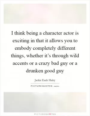 I think being a character actor is exciting in that it allows you to embody completely different things, whether it’s through wild accents or a crazy bad guy or a drunken good guy Picture Quote #1