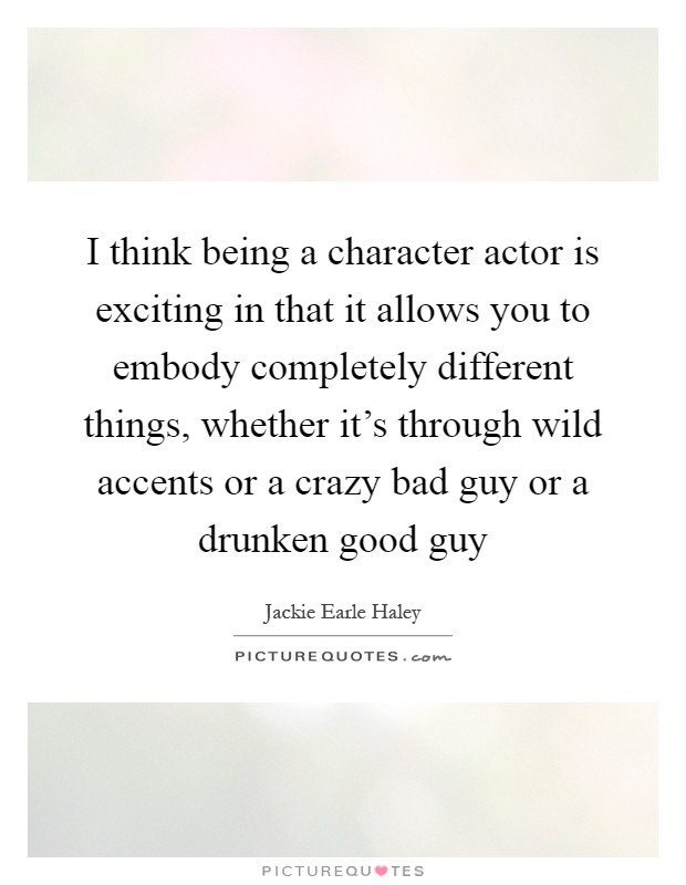 I think being a character actor is exciting in that it allows you to embody completely different things, whether it's through wild accents or a crazy bad guy or a drunken good guy Picture Quote #1