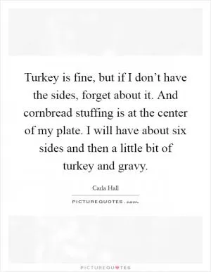 Turkey is fine, but if I don’t have the sides, forget about it. And cornbread stuffing is at the center of my plate. I will have about six sides and then a little bit of turkey and gravy Picture Quote #1