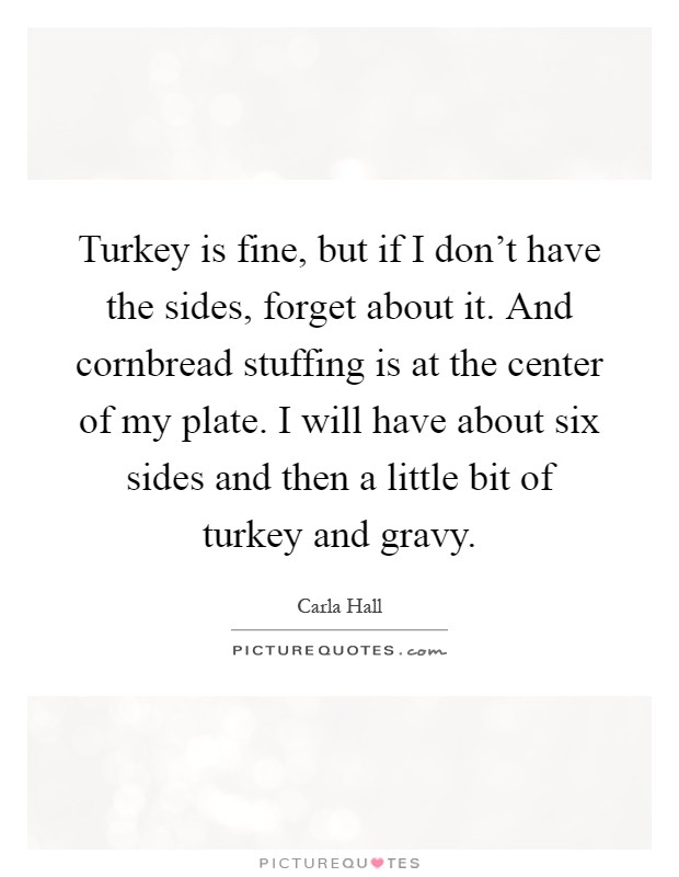 Turkey is fine, but if I don't have the sides, forget about it. And cornbread stuffing is at the center of my plate. I will have about six sides and then a little bit of turkey and gravy Picture Quote #1