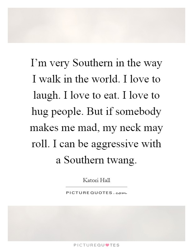 I'm very Southern in the way I walk in the world. I love to laugh. I love to eat. I love to hug people. But if somebody makes me mad, my neck may roll. I can be aggressive with a Southern twang Picture Quote #1