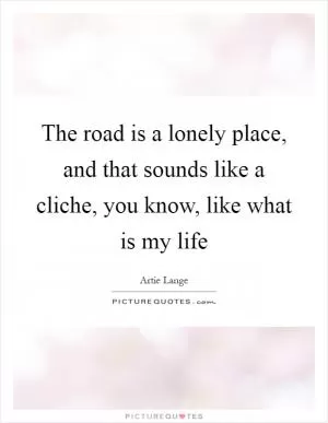 The road is a lonely place, and that sounds like a cliche, you know, like what is my life Picture Quote #1
