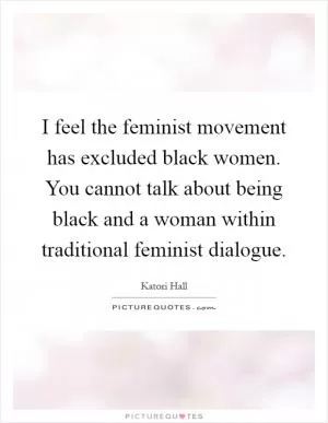 I feel the feminist movement has excluded black women. You cannot talk about being black and a woman within traditional feminist dialogue Picture Quote #1