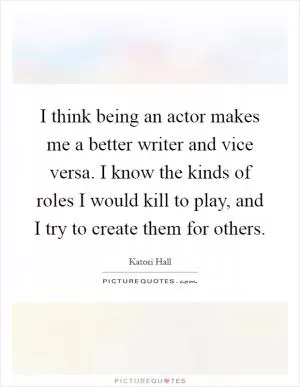 I think being an actor makes me a better writer and vice versa. I know the kinds of roles I would kill to play, and I try to create them for others Picture Quote #1