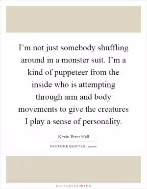 I’m not just somebody shuffling around in a monster suit. I’m a kind of puppeteer from the inside who is attempting through arm and body movements to give the creatures I play a sense of personality Picture Quote #1