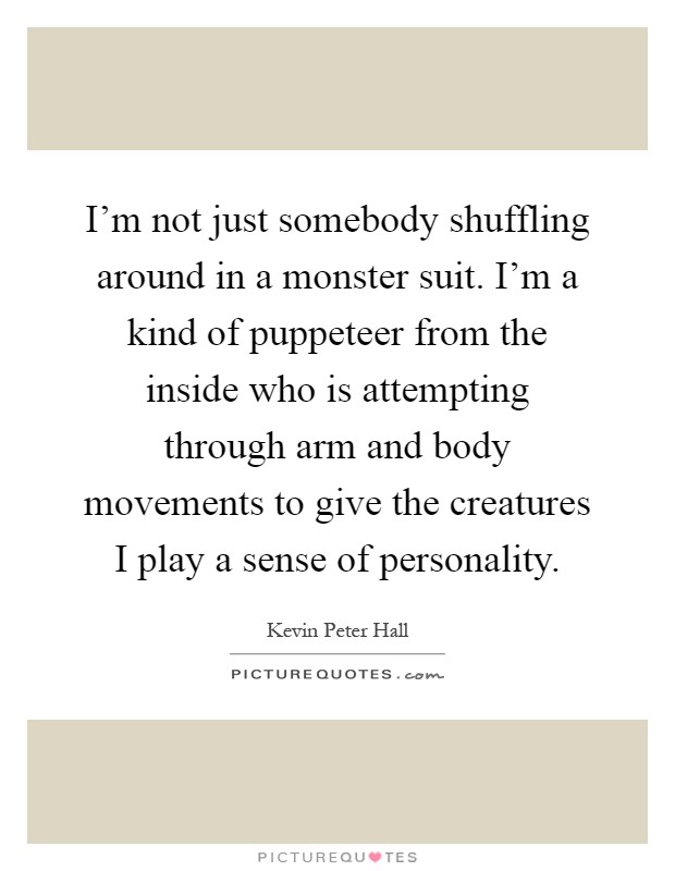 I'm not just somebody shuffling around in a monster suit. I'm a kind of puppeteer from the inside who is attempting through arm and body movements to give the creatures I play a sense of personality Picture Quote #1