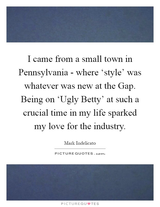 I came from a small town in Pennsylvania - where ‘style' was whatever was new at the Gap. Being on ‘Ugly Betty' at such a crucial time in my life sparked my love for the industry Picture Quote #1