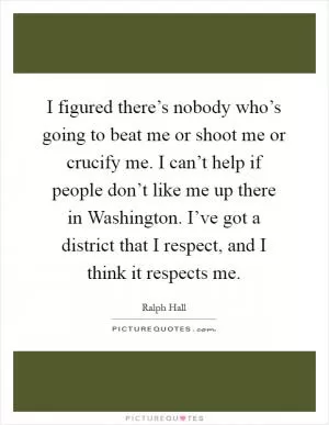 I figured there’s nobody who’s going to beat me or shoot me or crucify me. I can’t help if people don’t like me up there in Washington. I’ve got a district that I respect, and I think it respects me Picture Quote #1