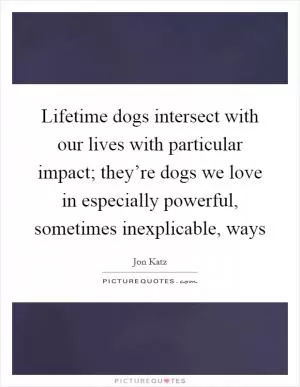 Lifetime dogs intersect with our lives with particular impact; they’re dogs we love in especially powerful, sometimes inexplicable, ways Picture Quote #1
