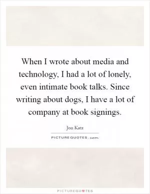 When I wrote about media and technology, I had a lot of lonely, even intimate book talks. Since writing about dogs, I have a lot of company at book signings Picture Quote #1