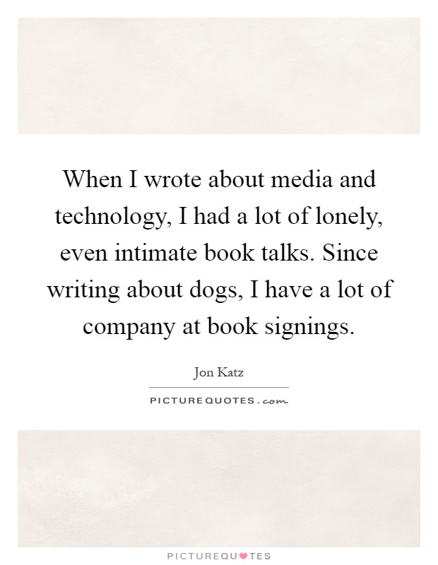 When I wrote about media and technology, I had a lot of lonely, even intimate book talks. Since writing about dogs, I have a lot of company at book signings Picture Quote #1