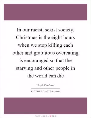 In our racist, sexist society, Christmas is the eight hours when we stop killing each other and gratuitous overeating is encouraged so that the starving and other people in the world can die Picture Quote #1