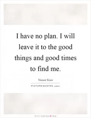 I have no plan. I will leave it to the good things and good times to find me Picture Quote #1