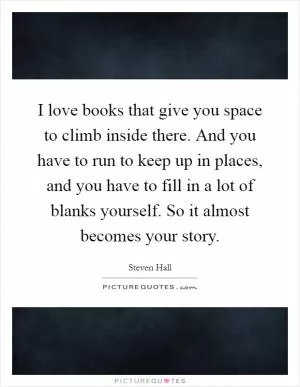 I love books that give you space to climb inside there. And you have to run to keep up in places, and you have to fill in a lot of blanks yourself. So it almost becomes your story Picture Quote #1