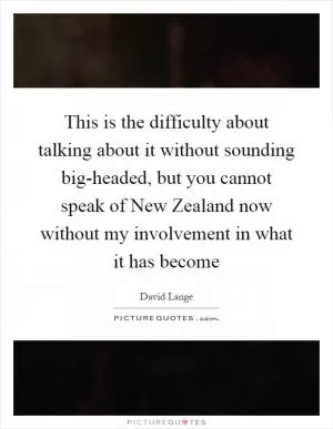 This is the difficulty about talking about it without sounding big-headed, but you cannot speak of New Zealand now without my involvement in what it has become Picture Quote #1