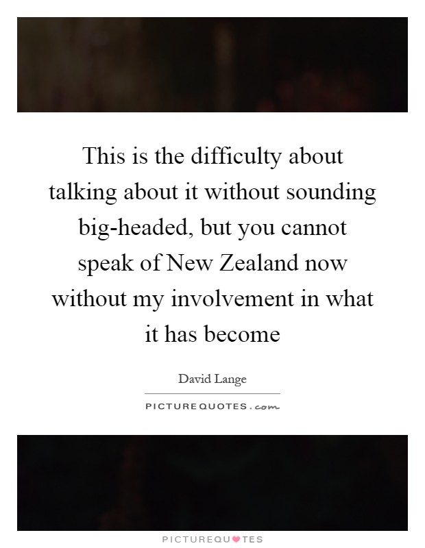 This is the difficulty about talking about it without sounding big-headed, but you cannot speak of New Zealand now without my involvement in what it has become Picture Quote #1