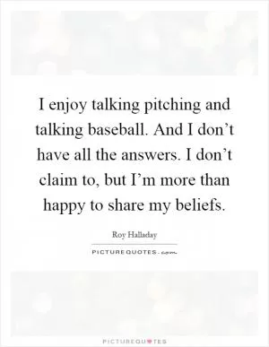 I enjoy talking pitching and talking baseball. And I don’t have all the answers. I don’t claim to, but I’m more than happy to share my beliefs Picture Quote #1