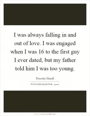I was always falling in and out of love. I was engaged when I was 16 to the first guy I ever dated, but my father told him I was too young Picture Quote #1