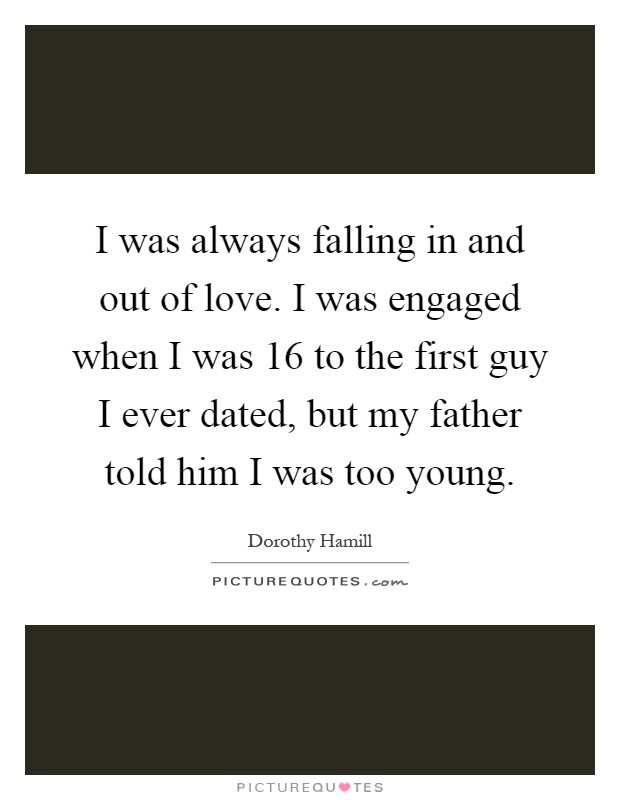 I was always falling in and out of love. I was engaged when I was 16 to the first guy I ever dated, but my father told him I was too young Picture Quote #1