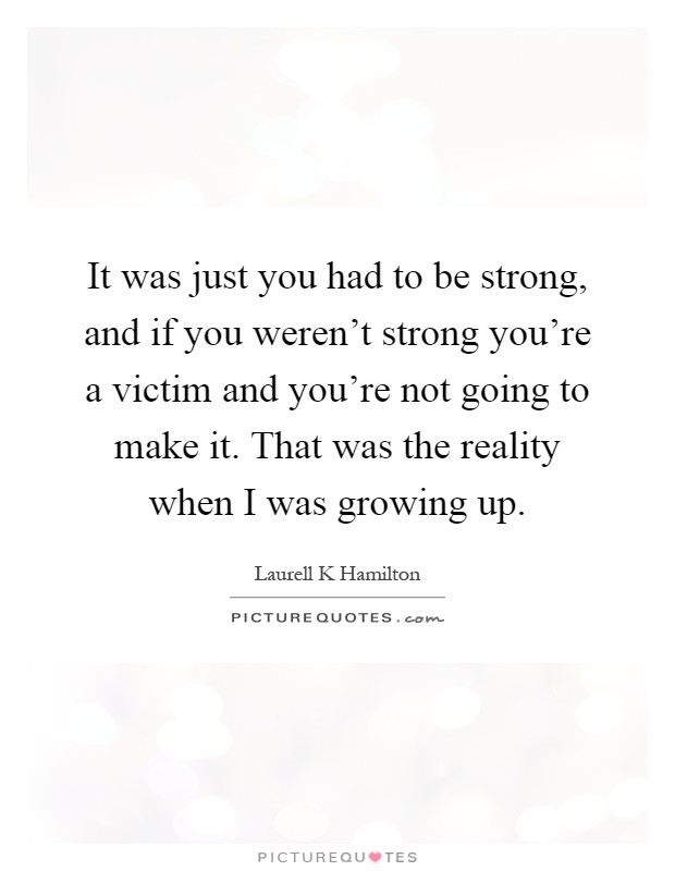 It was just you had to be strong, and if you weren't strong you're a victim and you're not going to make it. That was the reality when I was growing up Picture Quote #1