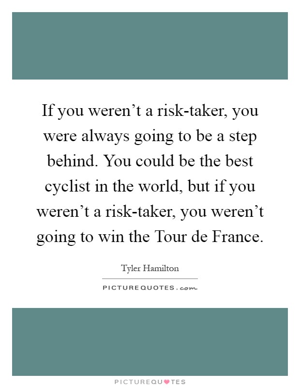 If you weren't a risk-taker, you were always going to be a step behind. You could be the best cyclist in the world, but if you weren't a risk-taker, you weren't going to win the Tour de France Picture Quote #1