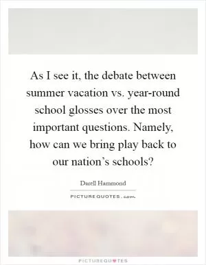As I see it, the debate between summer vacation vs. year-round school glosses over the most important questions. Namely, how can we bring play back to our nation’s schools? Picture Quote #1