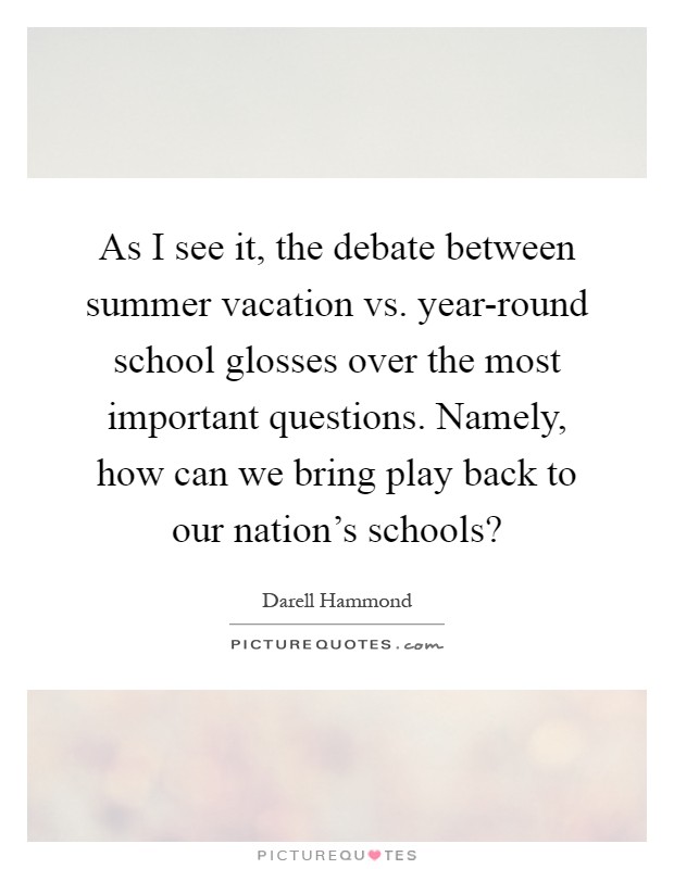As I see it, the debate between summer vacation vs. year-round school glosses over the most important questions. Namely, how can we bring play back to our nation's schools? Picture Quote #1