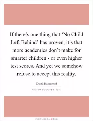 If there’s one thing that ‘No Child Left Behind’ has proven, it’s that more academics don’t make for smarter children - or even higher test scores. And yet we somehow refuse to accept this reality Picture Quote #1