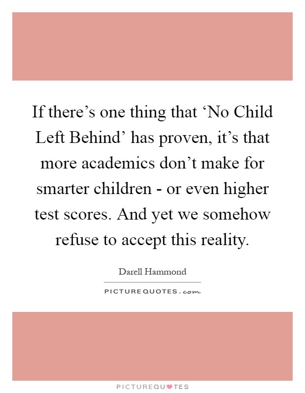 If there's one thing that ‘No Child Left Behind' has proven, it's that more academics don't make for smarter children - or even higher test scores. And yet we somehow refuse to accept this reality Picture Quote #1