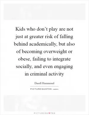 Kids who don’t play are not just at greater risk of falling behind academically, but also of becoming overweight or obese, failing to integrate socially, and even engaging in criminal activity Picture Quote #1