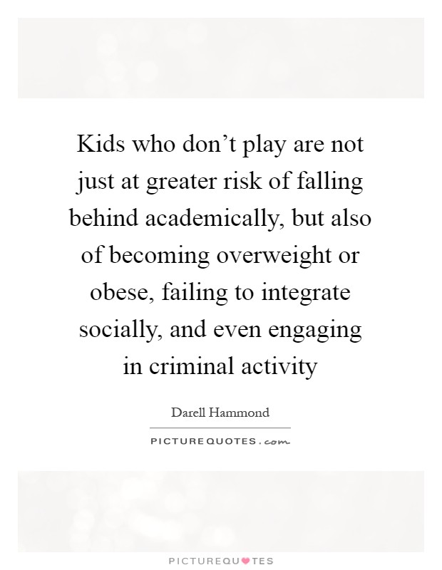 Kids who don't play are not just at greater risk of falling behind academically, but also of becoming overweight or obese, failing to integrate socially, and even engaging in criminal activity Picture Quote #1