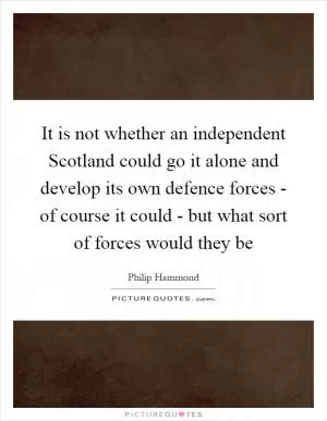 It is not whether an independent Scotland could go it alone and develop its own defence forces - of course it could - but what sort of forces would they be Picture Quote #1