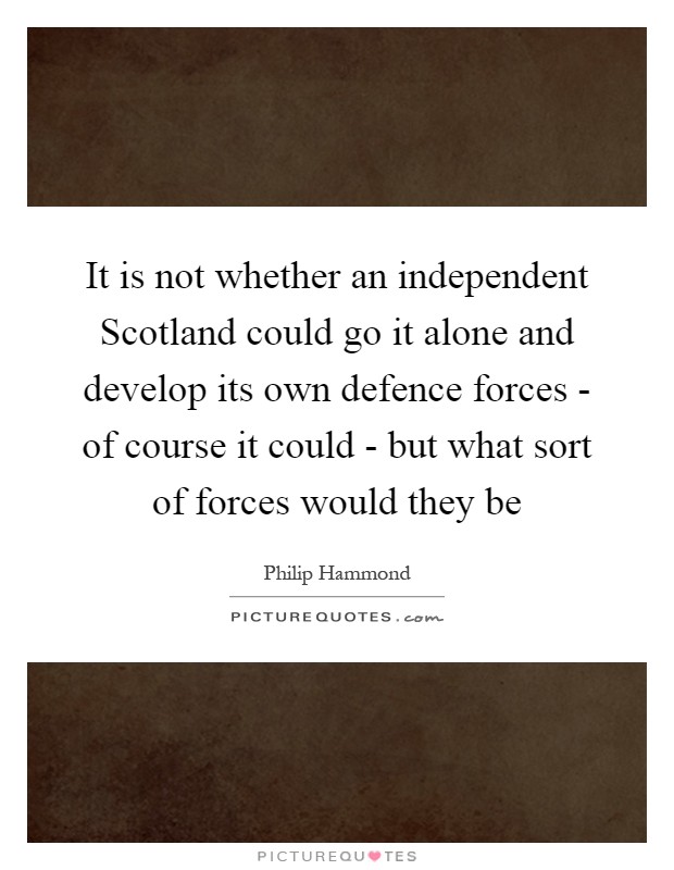 It is not whether an independent Scotland could go it alone and develop its own defence forces - of course it could - but what sort of forces would they be Picture Quote #1