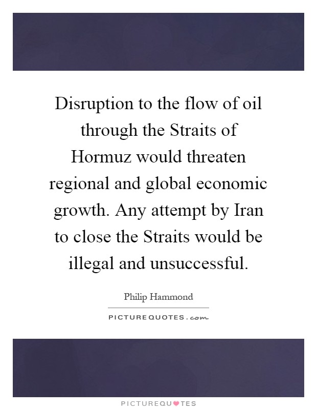 Disruption to the flow of oil through the Straits of Hormuz would threaten regional and global economic growth. Any attempt by Iran to close the Straits would be illegal and unsuccessful Picture Quote #1