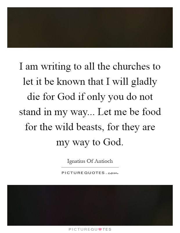 I am writing to all the churches to let it be known that I will gladly die for God if only you do not stand in my way... Let me be food for the wild beasts, for they are my way to God Picture Quote #1