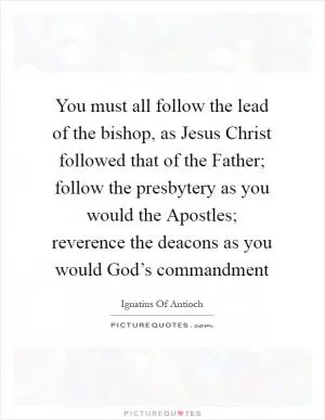 You must all follow the lead of the bishop, as Jesus Christ followed that of the Father; follow the presbytery as you would the Apostles; reverence the deacons as you would God’s commandment Picture Quote #1