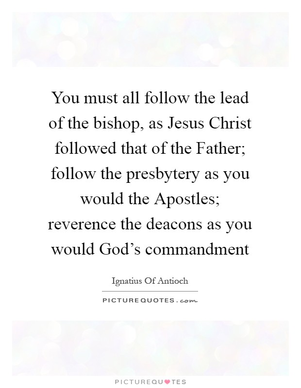 You must all follow the lead of the bishop, as Jesus Christ followed that of the Father; follow the presbytery as you would the Apostles; reverence the deacons as you would God's commandment Picture Quote #1