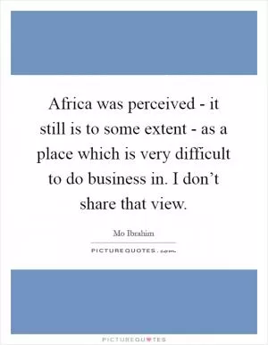 Africa was perceived - it still is to some extent - as a place which is very difficult to do business in. I don’t share that view Picture Quote #1