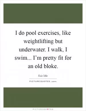 I do pool exercises, like weightlifting but underwater. I walk, I swim... I’m pretty fit for an old bloke Picture Quote #1