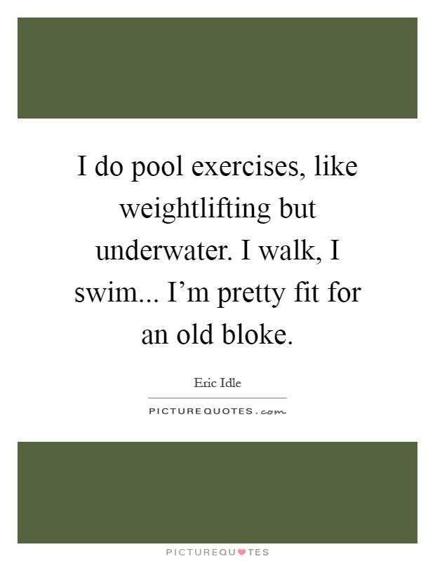 I do pool exercises, like weightlifting but underwater. I walk, I swim... I'm pretty fit for an old bloke Picture Quote #1
