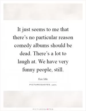 It just seems to me that there’s no particular reason comedy albums should be dead. There’s a lot to laugh at. We have very funny people, still Picture Quote #1