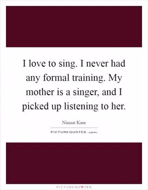 I love to sing. I never had any formal training. My mother is a singer, and I picked up listening to her Picture Quote #1