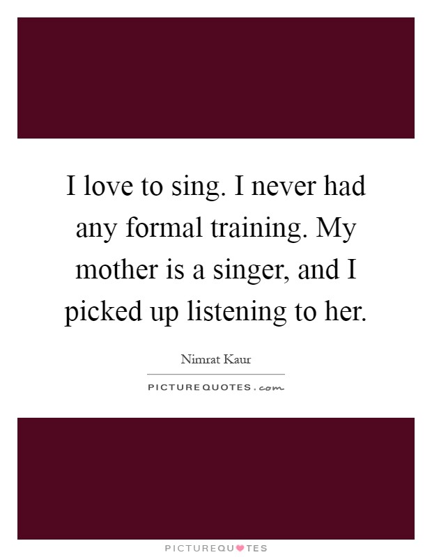 I love to sing. I never had any formal training. My mother is a singer, and I picked up listening to her Picture Quote #1
